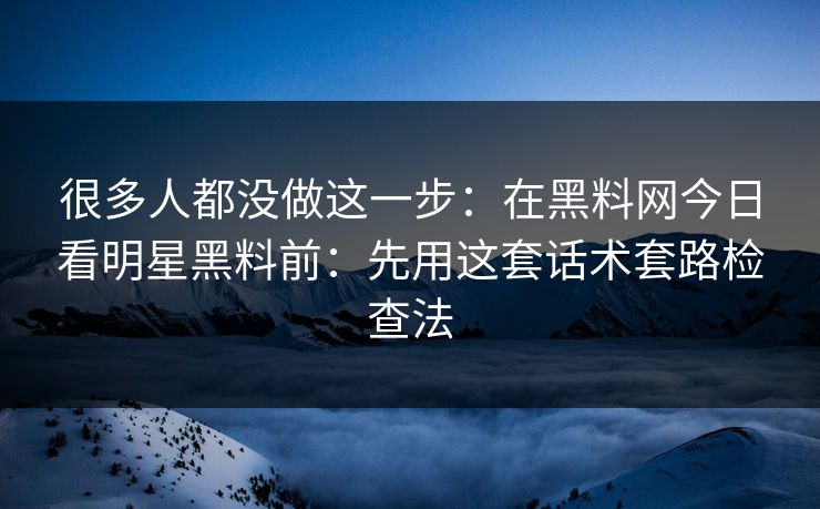很多人都没做这一步：在黑料网今日看明星黑料前：先用这套话术套路检查法