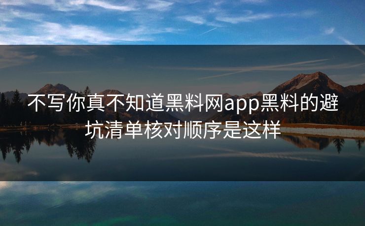 不写你真不知道黑料网app黑料的避坑清单核对顺序是这样