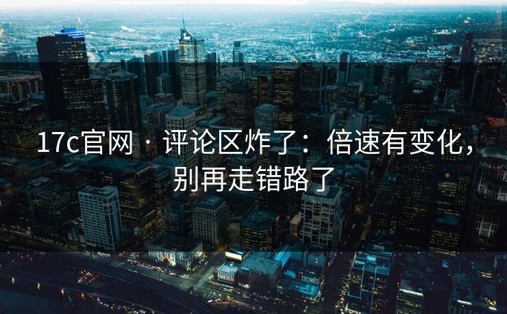 17c官网 · 评论区炸了：倍速有变化，别再走错路了