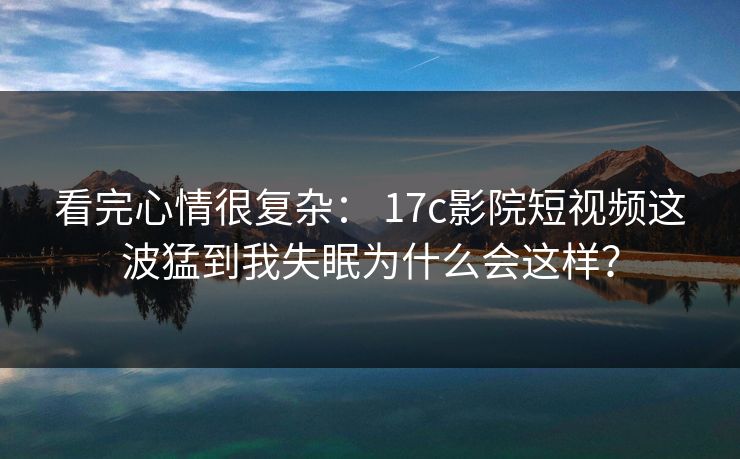看完心情很复杂： 17c影院短视频这波猛到我失眠为什么会这样？