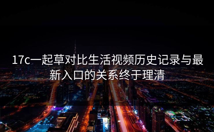 17c一起草对比生活视频历史记录与最新入口的关系终于理清