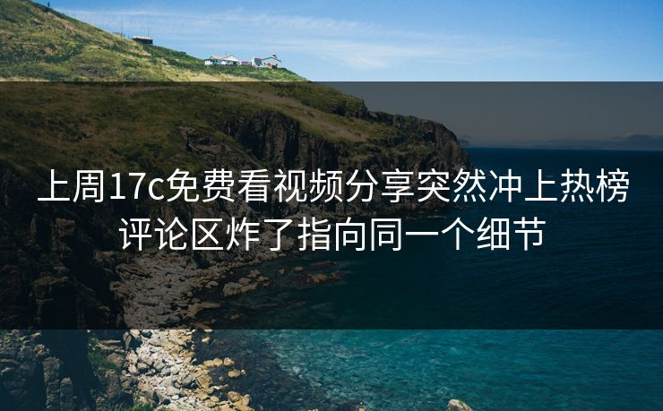 上周17c免费看视频分享突然冲上热榜评论区炸了指向同一个细节