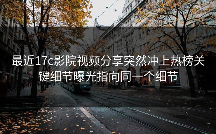 最近17c影院视频分享突然冲上热榜关键细节曝光指向同一个细节