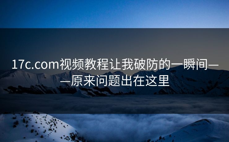 17c.com视频教程让我破防的一瞬间——原来问题出在这里