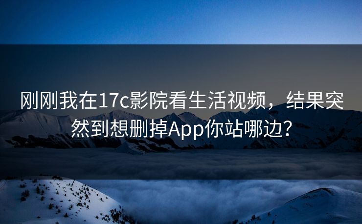 刚刚我在17c影院看生活视频，结果突然到想删掉App你站哪边？