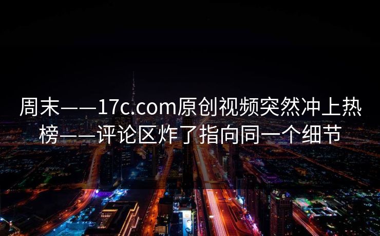 周末——17c.com原创视频突然冲上热榜——评论区炸了指向同一个细节