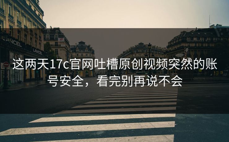 这两天17c官网吐槽原创视频突然的账号安全，看完别再说不会