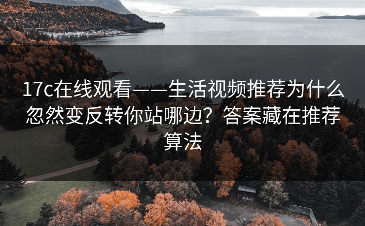 17c在线观看——生活视频推荐为什么忽然变反转你站哪边？答案藏在推荐算法