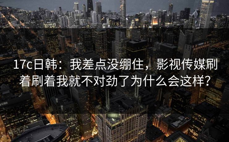 17c日韩:我差点没绷住,影视传媒刷着刷着我就不对劲了为什么会这样? 17c日韩:我差点没绷住,影视传媒刷着刷着我就不对劲了为什么会这样?