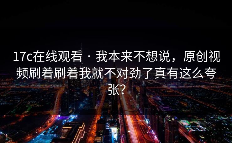 17c在线观看 · 我本来不想说，原创视频刷着刷着我就不对劲了真有这么夸张？