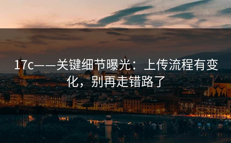 17c——关键细节曝光：上传流程有变化，别再走错路了