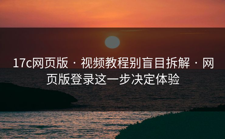 17c网页版 · 视频教程别盲目拆解 · 网页版登录这一步决定体验