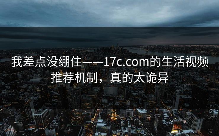我差点没绷住——17c.com的生活视频推荐机制，真的太诡异