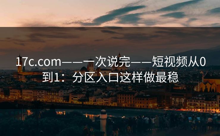 17c.com——一次说完——短视频从0到1：分区入口这样做最稳