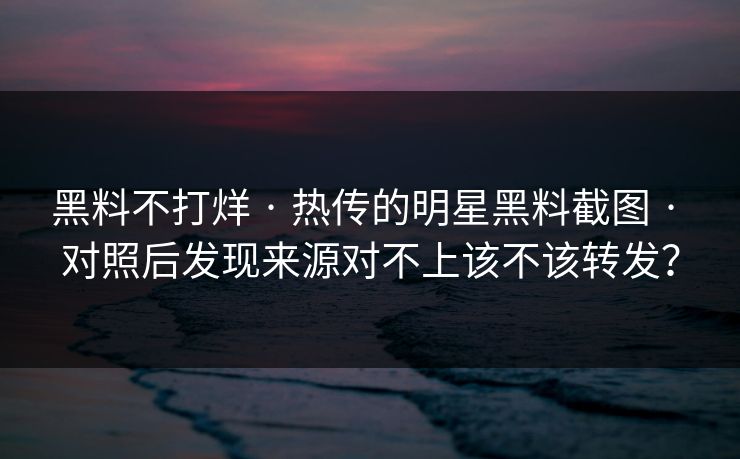 黑料不打烊 · 热传的明星黑料截图 · 对照后发现来源对不上该不该转发？