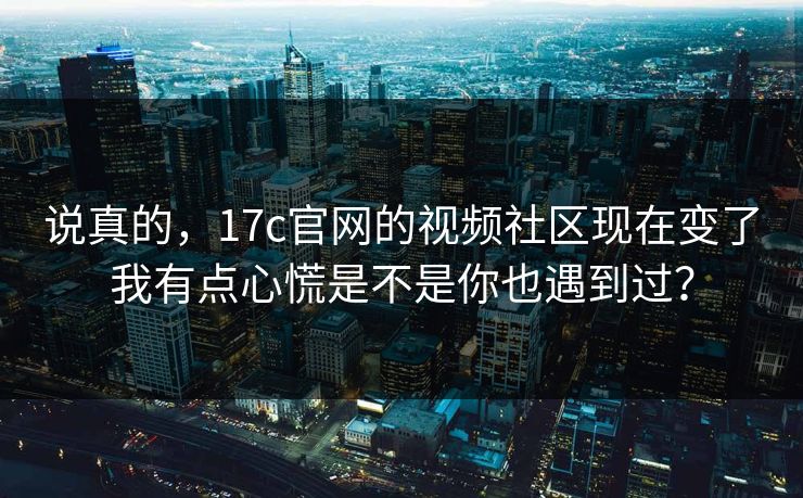说真的，17c官网的视频社区现在变了我有点心慌是不是你也遇到过？