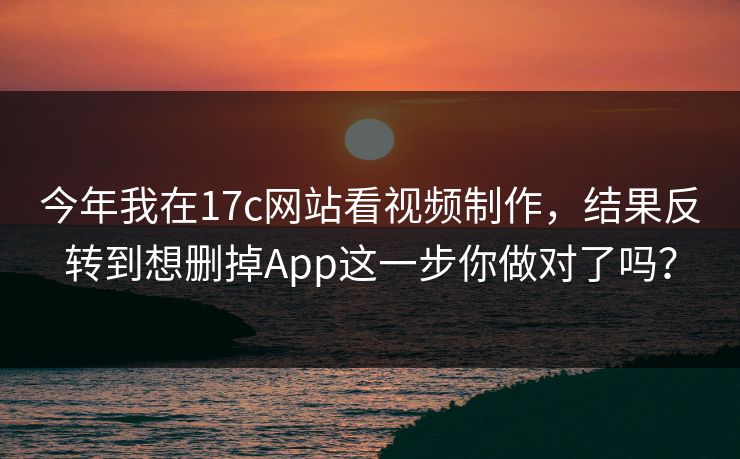今年我在17c网站看视频制作，结果反转到想删掉App这一步你做对了吗？