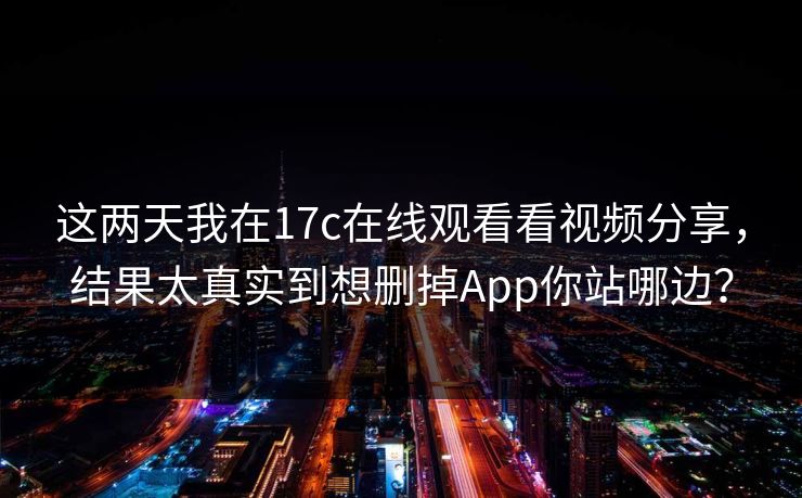 这两天我在17c在线观看看视频分享，结果太真实到想删掉App你站哪边？