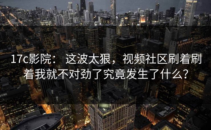 17c影院： 这波太狠，视频社区刷着刷着我就不对劲了究竟发生了什么？