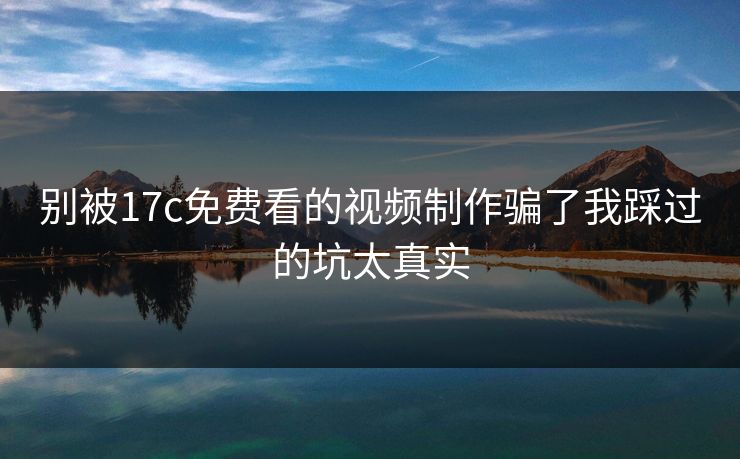 别被17c免费看的视频制作骗了我踩过的坑太真实