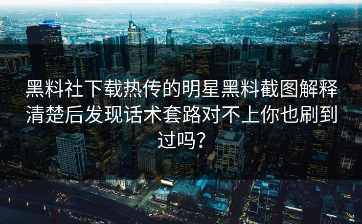 黑料社下载热传的明星黑料截图解释清楚后发现话术套路对不上你也刷到过吗？