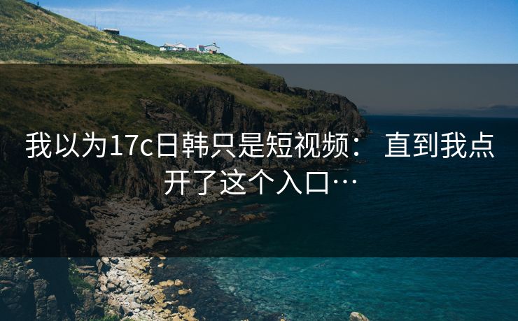我以为17c日韩只是短视频： 直到我点开了这个入口…