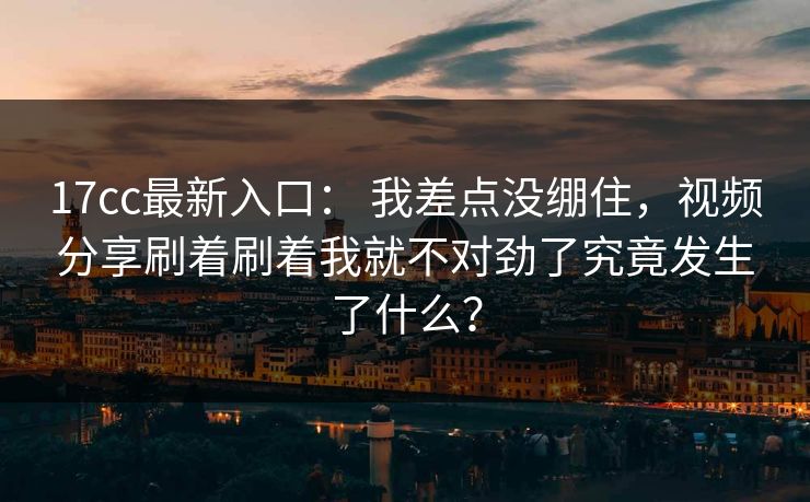 17cc最新入口: 我差点没绷住,视频分享刷着刷着我就不对劲了究竟发生了什么? 17cc最新入口: 我差点没绷住,视频分享刷着刷着我就不对劲了究竟发生了什么?