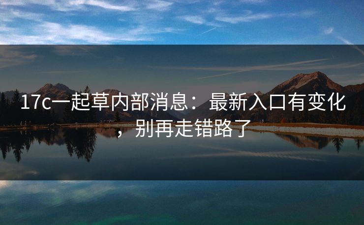17c一起草内部消息：最新入口有变化，别再走错路了