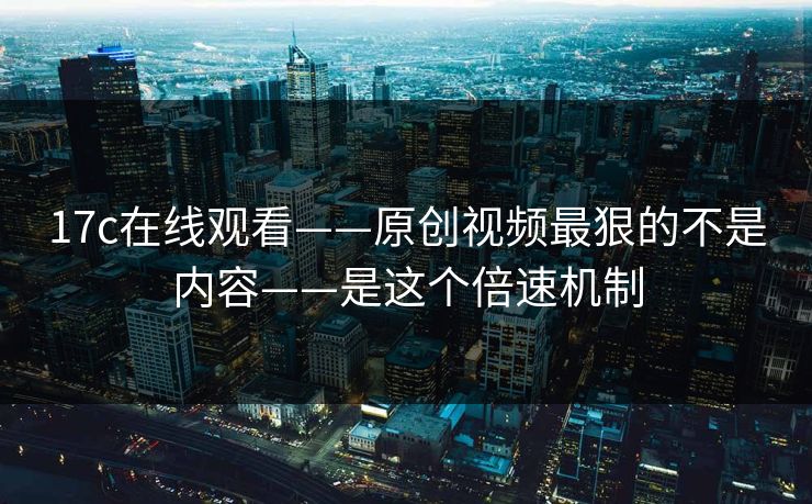 17c在线观看——原创视频最狠的不是内容——是这个倍速机制