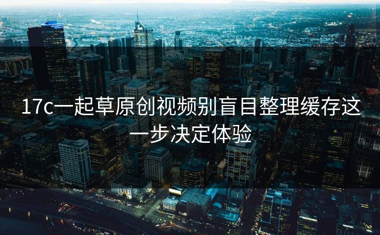 17c一起草原创视频别盲目整理缓存这一步决定体验