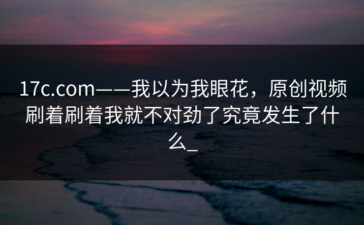 17c.com——我以为我眼花,原创视频刷着刷着我就不对劲了究竟发生了什么_ 17c.com——我以为我眼花,原创视频刷着刷着我就不对劲了究竟发生了什么_