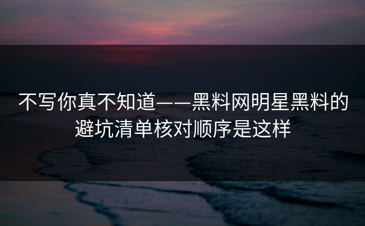 不写你真不知道——黑料网明星黑料的避坑清单核对顺序是这样 不写你真不知道——黑料网明星黑料的避坑清单核对顺序是这样
