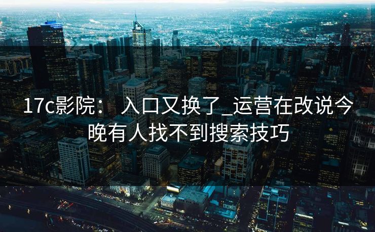 17c影院： 入口又换了_运营在改说今晚有人找不到搜索技巧