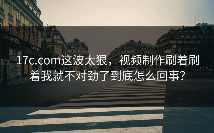 17c.com这波太狠，视频制作刷着刷着我就不对劲了到底怎么回事？