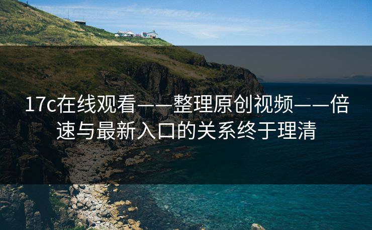 17c在线观看——整理原创视频——倍速与最新入口的关系终于理清