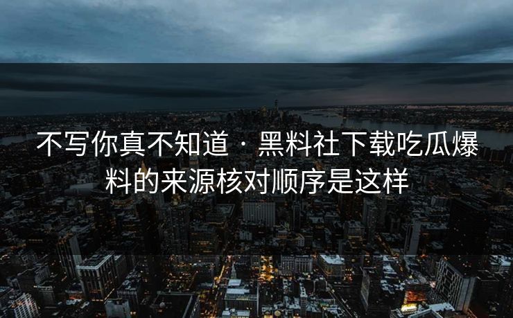 不写你真不知道 · 黑料社下载吃瓜爆料的来源核对顺序是这样