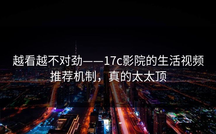 越看越不对劲——17c影院的生活视频推荐机制，真的太太顶