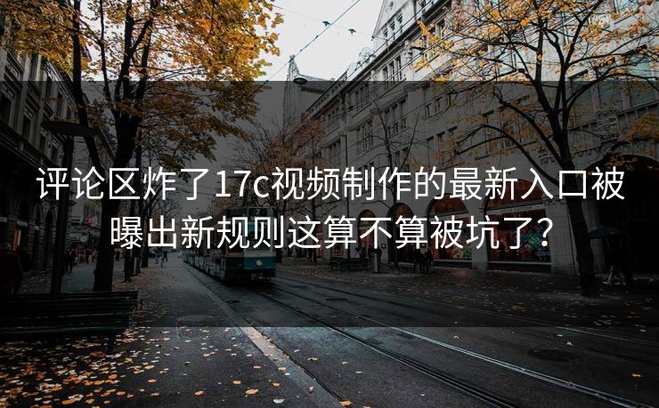 评论区炸了17c视频制作的最新入口被曝出新规则这算不算被坑了？
