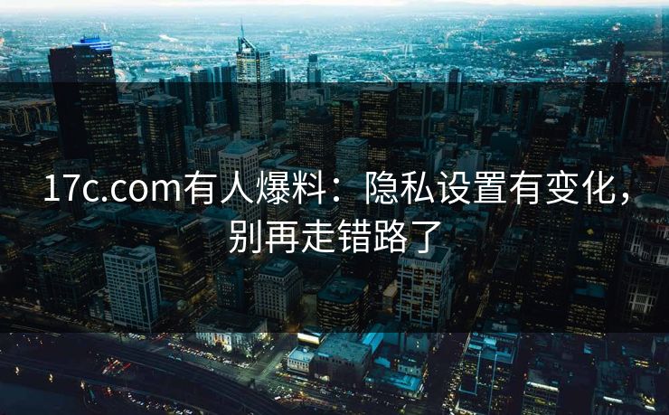 17c.com有人爆料：隐私设置有变化，别再走错路了