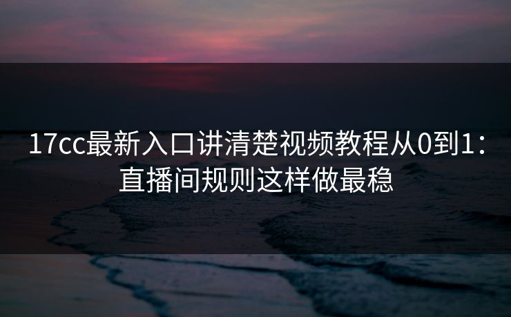 17cc最新入口讲清楚视频教程从0到1：直播间规则这样做最稳