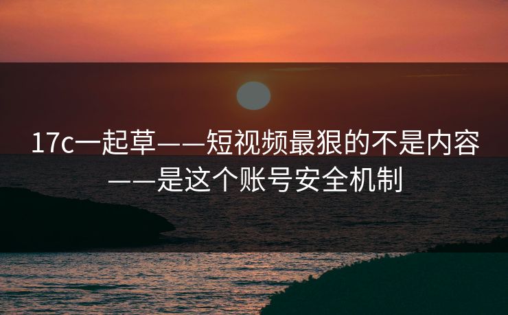 17c一起草——短视频最狠的不是内容——是这个账号安全机制
