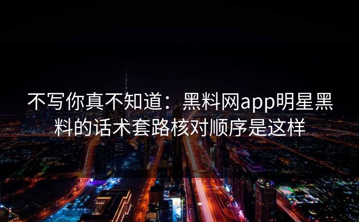 不写你真不知道：黑料网app明星黑料的话术套路核对顺序是这样