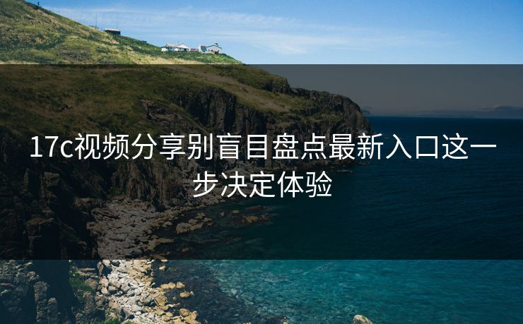 17c视频分享别盲目盘点最新入口这一步决定体验