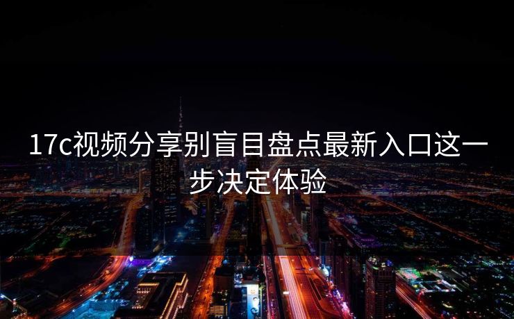 17c视频分享别盲目盘点最新入口这一步决定体验