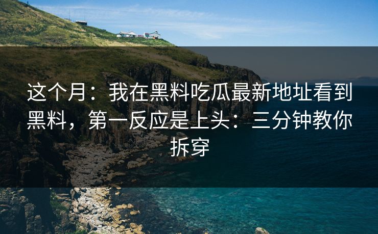 这个月：我在黑料吃瓜最新地址看到黑料，第一反应是上头：三分钟教你拆穿
