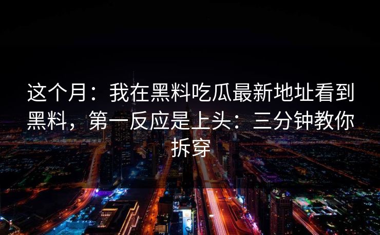这个月：我在黑料吃瓜最新地址看到黑料，第一反应是上头：三分钟教你拆穿