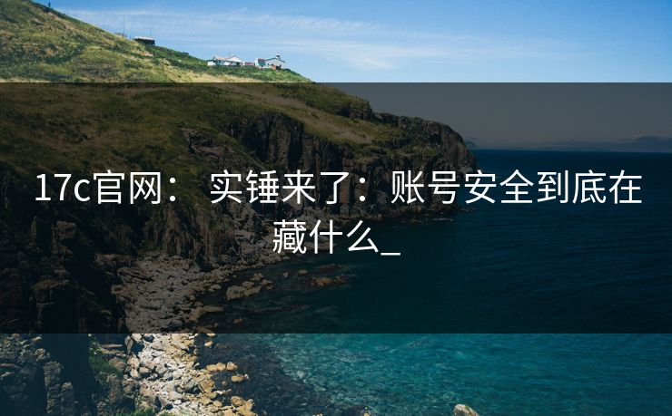 17c官网： 实锤来了：账号安全到底在藏什么_