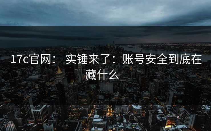 17c官网： 实锤来了：账号安全到底在藏什么_