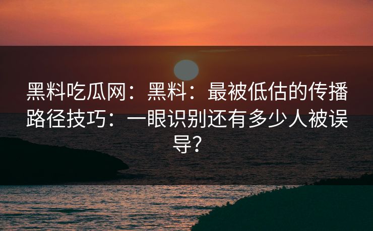 黑料吃瓜网：黑料：最被低估的传播路径技巧：一眼识别还有多少人被误导？