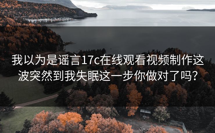 我以为是谣言17c在线观看视频制作这波突然到我失眠这一步你做对了吗？